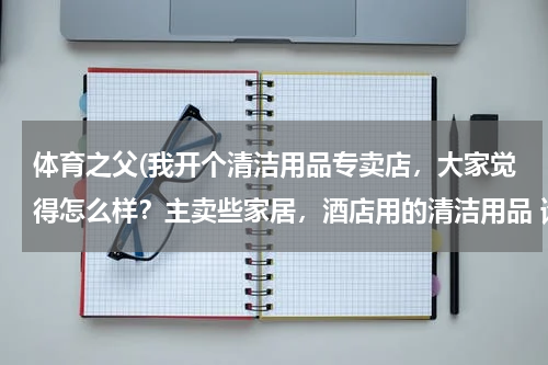 体育之父(我开个清洁用品专卖店，大家觉得怎么样？主卖些家居，酒店用的清洁用品 请问要进些什么货啊 越全越好？)
